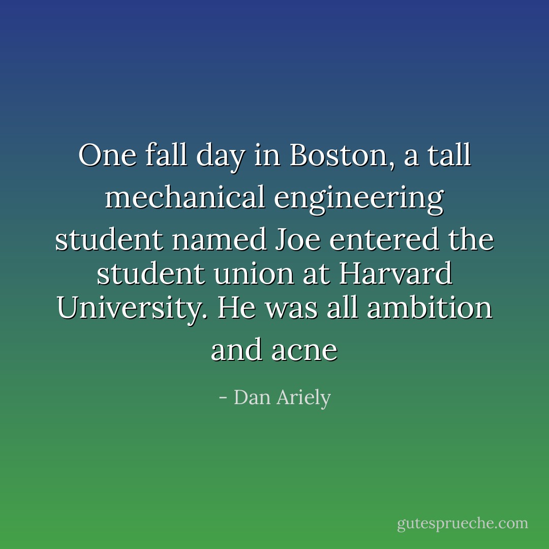 One fall day in Boston, a tall mechanical engineering student named Joe entered the student union at Harvard University. He was all ambition and acne - Dan Ariely