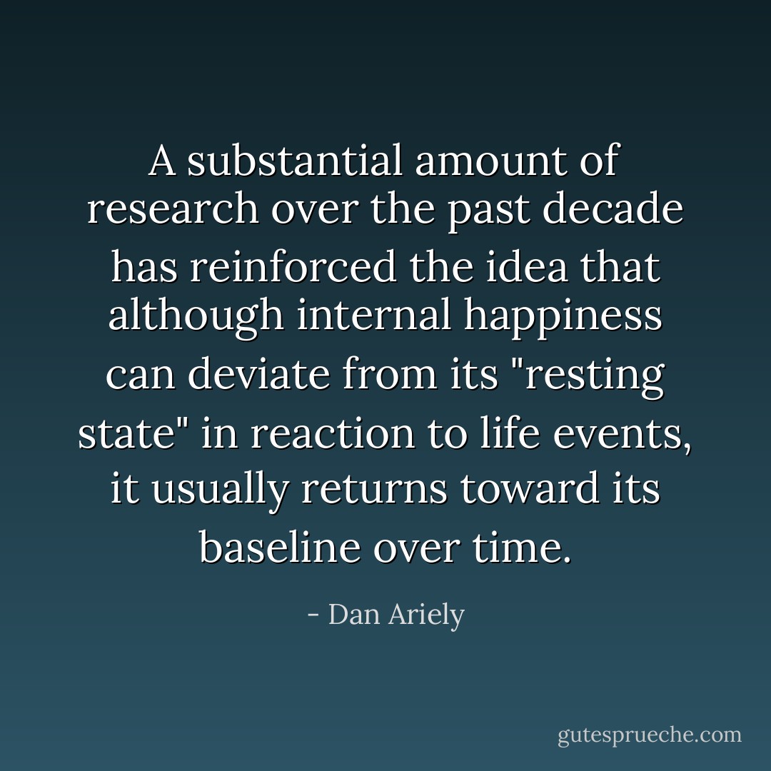A substantial amount of research over the past decade has reinforced the idea that although internal happiness can deviate from its "resting state" in reaction to life events, it usually returns toward its baseline over time. - Dan Ariely