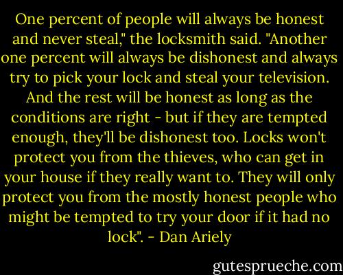 One percent of people will always be honest and never steal," the locksmith said. "Another one percent will always be dishonest and always try to pick your lock and steal your television. And the rest will be honest as long as the conditions are right - but if they are tempted enough, they'll be dishonest too. Locks won't protect you from the thieves, who can get in your house if they really want to. They will only protect you from the mostly honest people who might be tempted to try your door if it had no lock". - Dan Ariely