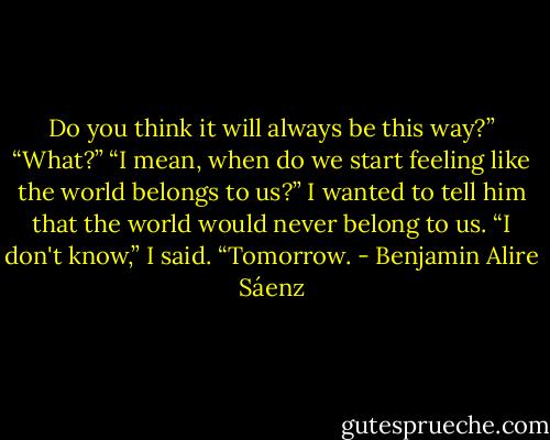 Do you think it will always be this way?”<br />“What?”<br />“I mean, when do we start feeling like the world belongs to us?”<br />I wanted to tell him that the world would never belong to us. “I don't know,” I said. “Tomorrow. - Benjamin Alire Sáenz