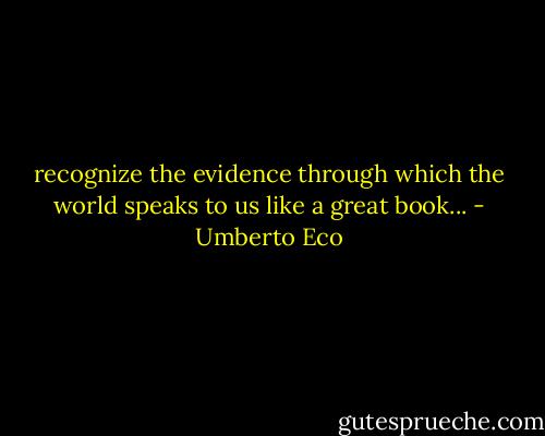 recognize the evidence through which the world speaks to us like a great book... - Umberto Eco