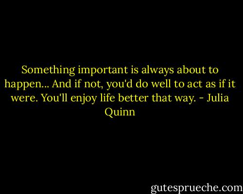 Something important is always about to happen... And if not, you'd do well to act as if it were. You'll enjoy life better that way. - Julia Quinn
