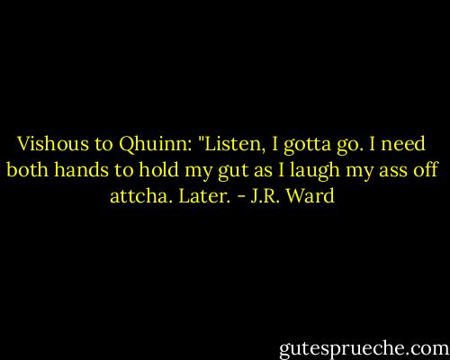 Vishous to Qhuinn: "Listen, I gotta go. I need both hands to hold my gut as I laugh my ass off attcha. Later. - J.R. Ward