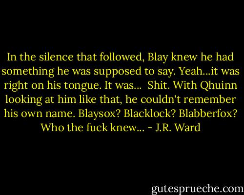 In the silence that followed, Blay knew he had something he was supposed to say. Yeah...it was right on his tongue. It was... <br />Shit. With Qhuinn looking at him like that, he couldn't remember his own name. Blaysox? Blacklock? Blabberfox? Who the fuck knew... - J.R. Ward