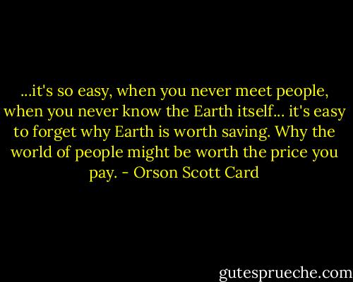 ...it's so easy, when you never meet people, when you never know the Earth itself... it's easy to forget why Earth is worth saving. Why the world of people might be worth the price you pay. - Orson Scott Card