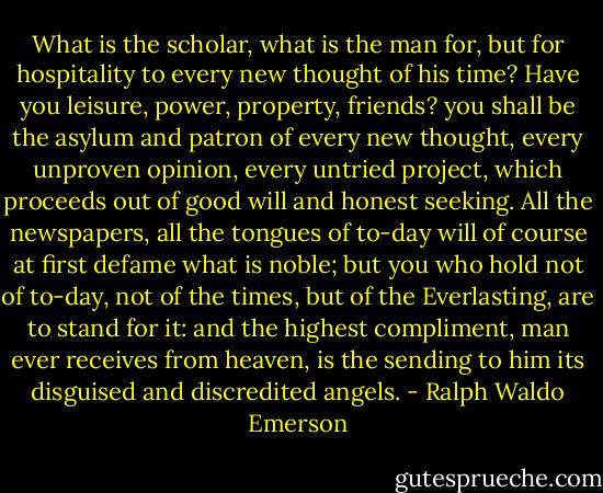 What is the scholar, what is the man for, but for hospitality to every new thought of his time? Have you leisure, power, property, friends? you shall be the asylum and patron of every new thought, every unproven opinion, every untried project, which proceeds out of good will and honest seeking. All the newspapers, all the tongues of to-day will of course at first defame what is noble; but you who hold not of to-day, not of the times, but of the Everlasting, are to stand for it: and the highest compliment, man ever receives from heaven, is the sending to him its disguised and discredited angels. - Ralph Waldo Emerson