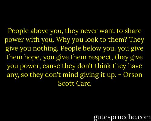 People above you, they never want to share power with you. Why you look to them? They give you nothing. People below you, you give them hope, you give them respect, they give you power, cause they don't think they have any, so they don't mind giving it up. - Orson Scott Card