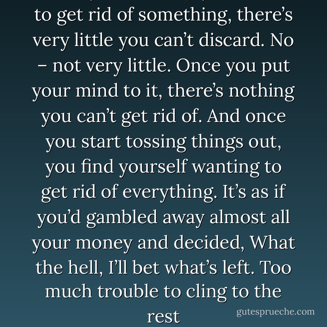 Once you make up your mind to get rid of something, there’s very little you can’t discard. No – not very little. Once you put your mind to it, there’s nothing you can’t get rid of. And once you start tossing things out, you find yourself wanting to get rid of everything. It’s as if you’d gambled away almost all your money and decided, What the hell, I’ll bet what’s left. Too much trouble to cling to the rest - Haruki Murakami