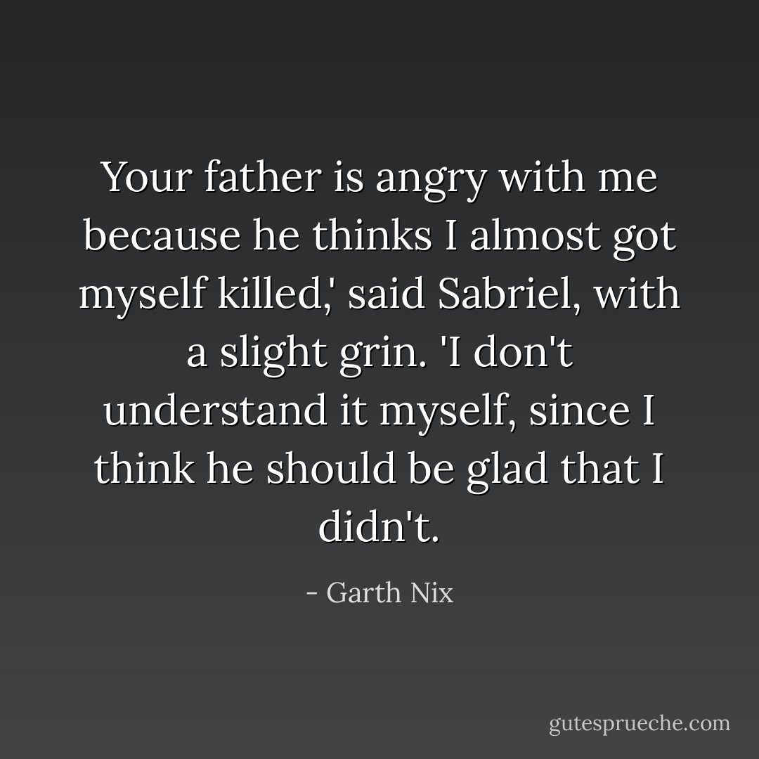Your father is angry with me because he thinks I almost got myself killed,' said Sabriel, with a slight grin. 'I don't understand it myself, since I think he should be glad that I didn't. - Garth Nix