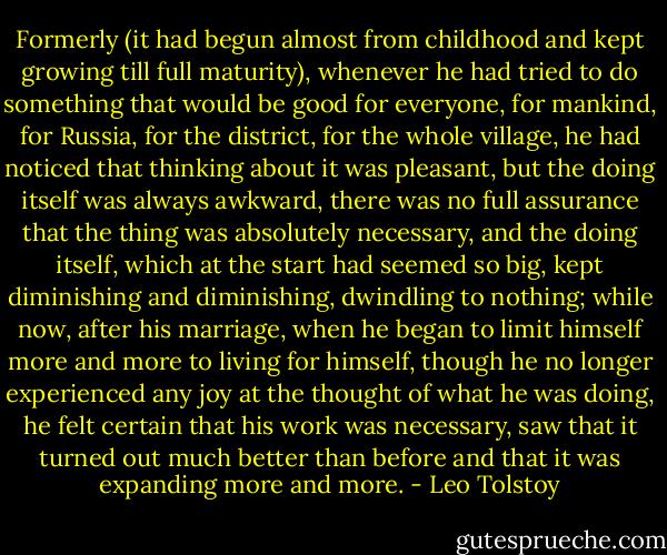 Formerly (it had begun almost from childhood and kept growing till full maturity), whenever he had tried to do something that would be good for everyone, for mankind, for Russia, for the district, for the whole village, he had noticed that thinking about it was pleasant, but the doing itself was always awkward, there was no full assurance that the thing was absolutely necessary, and the doing itself, which at the start had seemed so big, kept diminishing and diminishing, dwindling to nothing; while now, after his marriage, when he began to limit himself more and more to living for himself, though he no longer experienced any joy at the thought of what he was doing, he felt certain that his work was necessary, saw that it turned out much better than before and that it was expanding more and more. - Leo Tolstoy