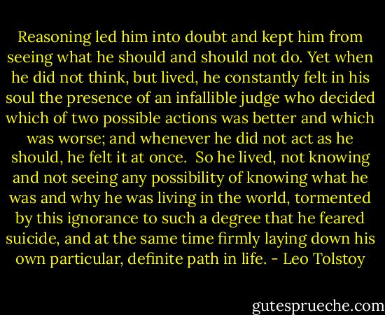 Reasoning led him into doubt and kept him from seeing what he should and should not do. Yet when he did not think, but lived, he constantly felt in his soul the presence of an infallible judge who decided which of two possible actions was better and which was worse; and whenever he did not act as he should, he felt it at once.<br /><br />So he lived, not knowing and not seeing any possibility of knowing what he was and why he was living in the world, tormented by this ignorance to such a degree that he feared suicide, and at the same time firmly laying down his own particular, definite path in life. - Leo Tolstoy