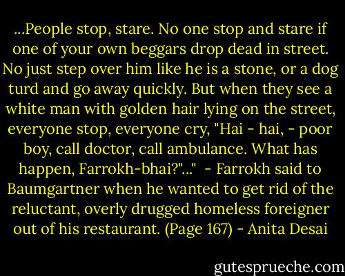 ...People stop, stare. No one stop and stare if one of your own beggars drop dead in street. No just step over him like he is a stone, or a dog turd and go away quickly. But when they see a white man with golden hair lying on the street, everyone stop, everyone cry, "Hai - hai, - poor boy, call doctor, call ambulance. What has happen, Farrokh-bhai?"..."<br /><br />- Farrokh said to Baumgartner when he wanted to get rid of the reluctant, overly drugged homeless foreigner out of his restaurant. (Page 167) - Anita Desai
