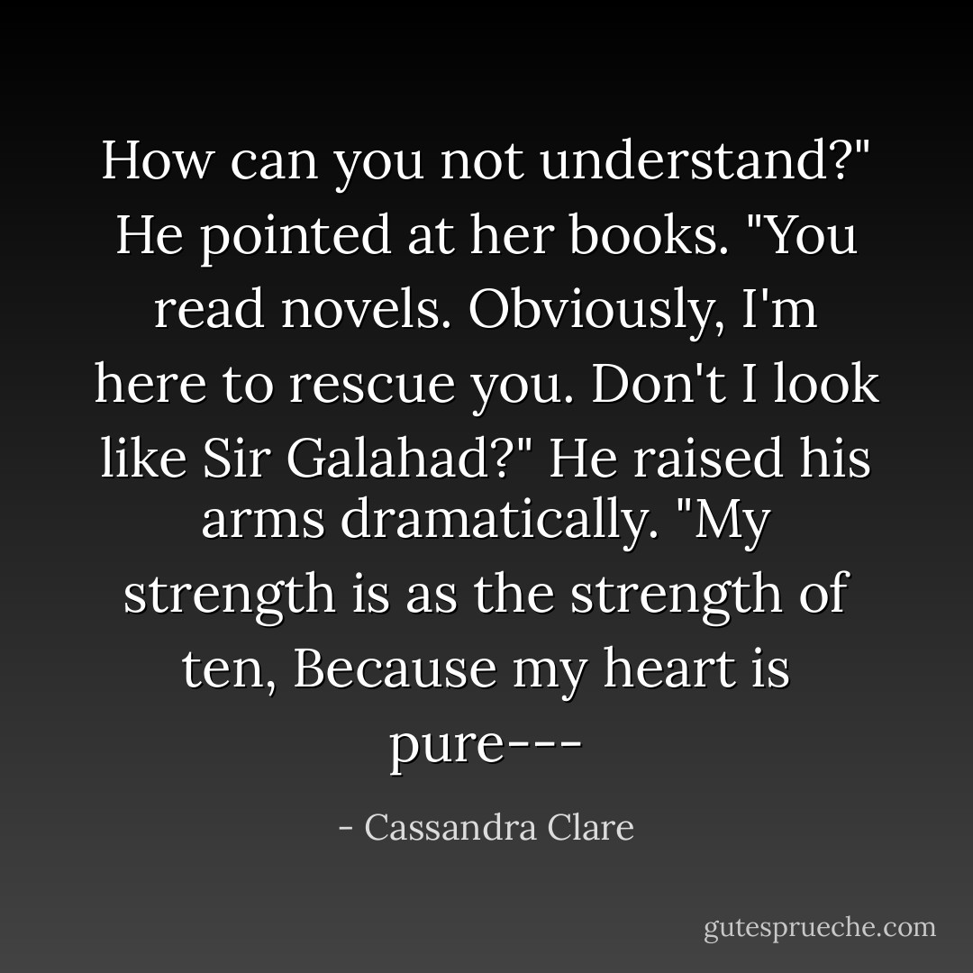 How can you not understand?" He pointed at her books. "You read novels. Obviously, I'm here to rescue you. Don't I look like Sir Galahad?" He raised his arms dramatically. "My strength is as the strength of ten, Because my heart is pure--- - Cassandra Clare