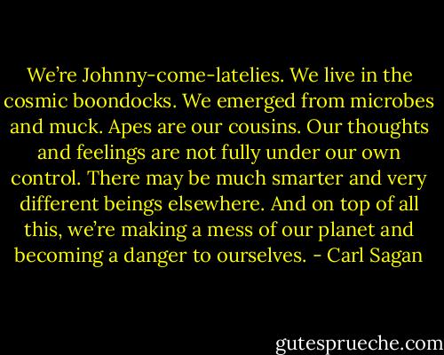 We’re Johnny-come-latelies. We live in the cosmic boondocks. We emerged from microbes and muck. Apes are our cousins. Our thoughts and feelings are not fully under our own control. There may be much smarter and very different beings elsewhere. And on top of all this, we’re making a mess of our planet and becoming a danger to ourselves. - Carl Sagan