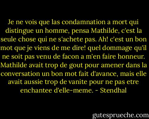 Je ne vois que las condamnation a mort qui distingue un homme, pensa Mathilde, c'est la seule chose qui ne s'achete pas.<br />Ah! c'est un bon mot que je viens de me dire! quel dommage qu'il ne soit pas venu de facon a m'en faire honneur. Mathilde avait trop de gout pour amener dans la conversation un bon mot fait d'avance, mais elle avait aussie trop de vanite pour ne pas etre enchantee d'elle-meme. - Stendhal