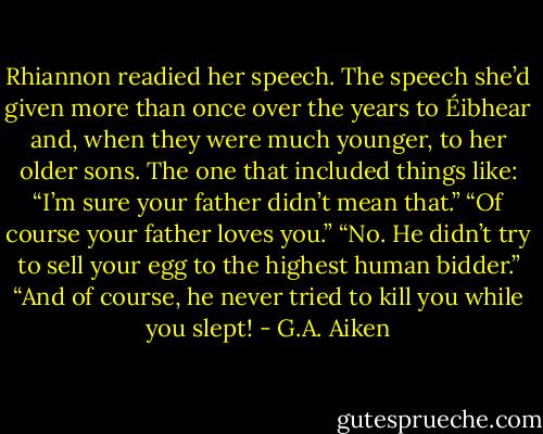Rhiannon readied her speech. The speech she’d given more than once over the years to Éibhear and, when they were much younger, to her older sons. The one that included things like:<br />“I’m sure your father didn’t mean that.”<br />“Of course your father loves you.”<br />“No. He didn’t try to sell your egg to the highest human bidder.”<br />“And of course, he never tried to kill you while you slept! - G.A. Aiken