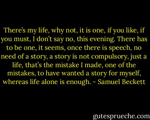 There’s my life, why not, it is one, if you like, if you must, I don’t say no, this evening. There has to be one, it seems, once there is speech, no need of a story, a story is not compulsory, just a life, that’s the mistake I made, one of the mistakes, to have wanted a story for myself, whereas life alone is enough. - Samuel Beckett
