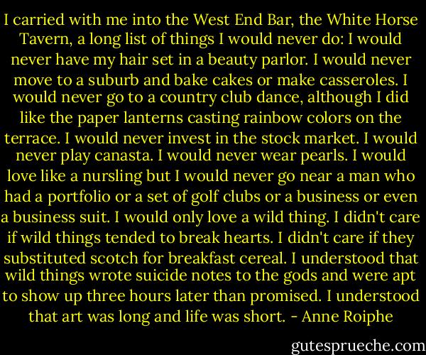 I carried with me into the West End Bar, the White Horse Tavern, a long list of things I would never do: I would never have my hair set in a beauty parlor. I would never move to a suburb and bake cakes or make casseroles. I would never go to a country club dance, although I did like the paper lanterns casting rainbow colors on the terrace. I would never invest in the stock market. I would never play canasta. I would never wear pearls. I would love like a nursling but I would never go near a man who had a portfolio or a set of golf clubs or a business or even a business suit. I would only love a wild thing. I didn't care if wild things tended to break hearts. I didn't care if they substituted scotch for breakfast cereal. I understood that wild things wrote suicide notes to the gods and were apt to show up three hours later than promised. I understood that art was long and life was short. - Anne Roiphe