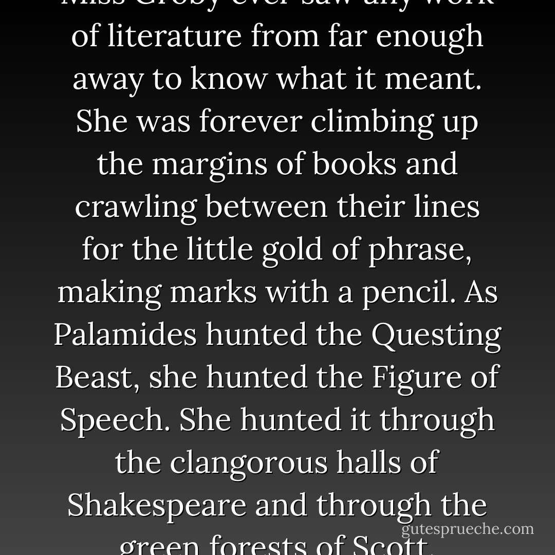 It is hard for me to believe that Miss Groby ever saw any work of literature from far enough away to know what it meant. She was forever climbing up the margins of books and crawling between their lines for the little gold of phrase, making marks with a pencil. As Palamides hunted the Questing Beast, she hunted the Figure of Speech. She hunted it through the clangorous halls of Shakespeare and through the green forests of Scott. - James Thurber