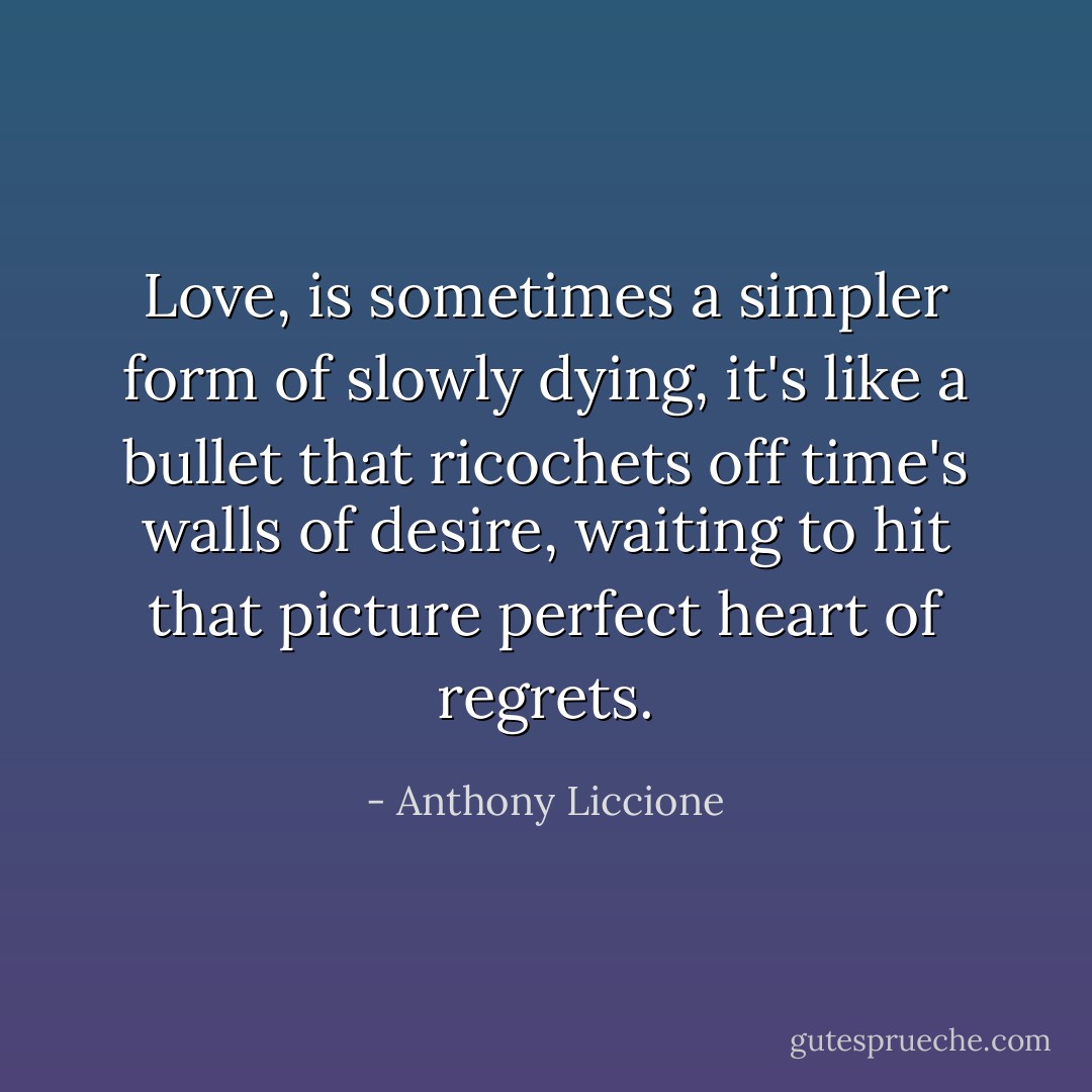 Love, is sometimes a simpler form of slowly dying, it's like a bullet that ricochets off time's walls of desire, waiting to hit that picture perfect heart of regrets. - Anthony Liccione