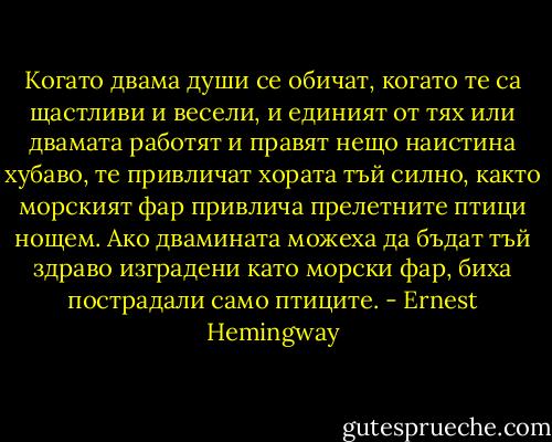 Когато двама души се обичат, когато те са щастливи и весели, и единият от тях или двамата работят и правят нещо наистина хубаво, те привличат хората тъй силно, както морският фар привлича прелетните птици нощем. Ако двамината можеха да бъдат тъй здраво изградени като морски фар, биха пострадали само птиците. - Ernest Hemingway
