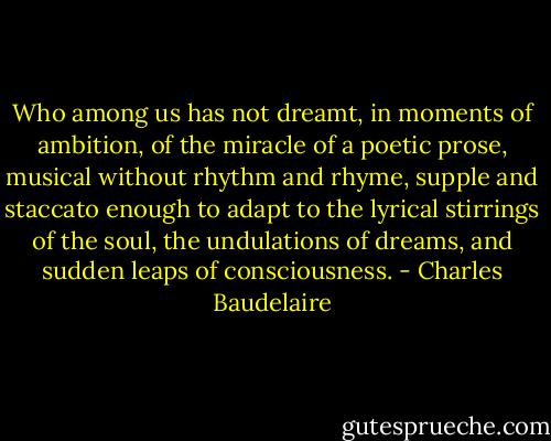 Who among us has not dreamt, in moments of ambition, of the miracle of a poetic prose, musical without rhythm and rhyme, supple and staccato enough to adapt to the lyrical stirrings of the soul, the undulations of dreams, and sudden leaps of consciousness. - Charles Baudelaire