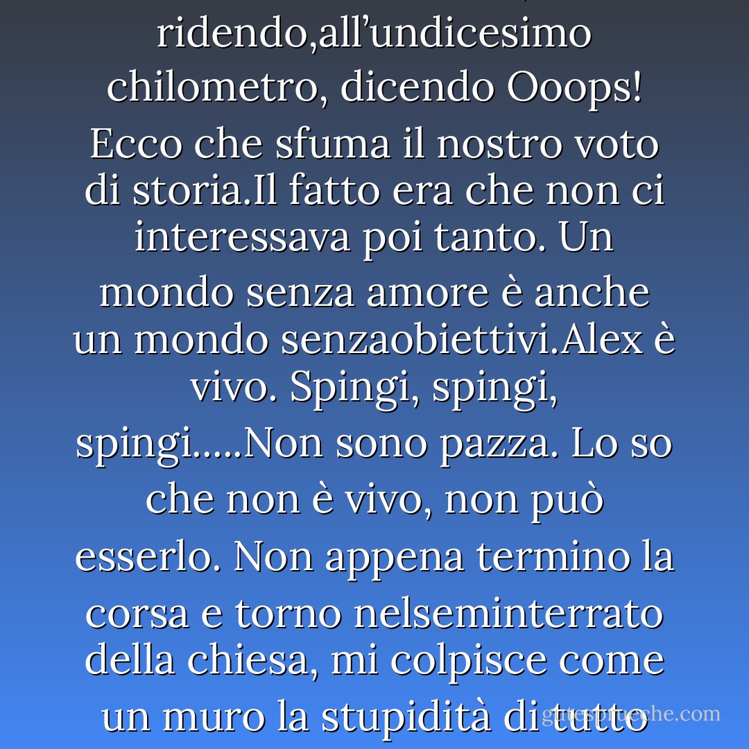 Di pomeriggio dormo e quando non riesco a dormire, chiudo gli occhi e immagino di essere dinuovo nella casa abbandonata al 37 di Brooks Street con Alex sdraiato accanto a me. Cerco diattraversare la cortina; immagino di poter in qualche modo disfare i giorni che sono passati dalla nostrafuga, di poter riparare quello strappo nel tempo, di potermi riprendere Alex.Ma ogni volta che riapro gli occhi sono ancora qui, su un materasso per terra, e ho ancora fame.<br /> <br /> <br />Alex è vivo. Soltanto un altro sforzo, solo uno sprint finale, e vedrai.Quando Hana e io facevamo parte della squadra di atletica leggera, c’inventavamo giochetti mentalicome questi per mantenere lo stimolo. La corsa è uno sport mentale, più di qualsiasi altra cosa. Seibravo solo quanto il tuo allenamento, e il tuo allenamento è buono solo quanto il tuo modo di pensare.Se fai tutti e dodici i chilometri senza camminare, prenderai dieci in storia. Questo è il genere di cosache dicevamo l’una all’altra. A volte funzionava, a volte no. A volte ci arrendevamo, ridendo,all’undicesimo chilometro, dicendo Ooops! Ecco che sfuma il nostro voto di storia.Il fatto era che non ci interessava poi tanto. Un mondo senza amore è anche un mondo senzaobiettivi.Alex è vivo. Spingi, spingi, spingi.....Non sono pazza. Lo so che non è vivo, non può esserlo. Non appena termino la corsa e torno nelseminterrato della chiesa, mi colpisce come un muro la stupidità di tutto questo, la sua inutilità. Alex èandato e nessun allenamento, o corsa, o sofferenza me lo riporterà mai.Lo so. Ma il fatto è questo: mentre corro, c’è sempre quella frazione di secondo in cui il dolore mi statraggendo e riesco a malapena a respirare e vedo soltanto colori e macchie e in quella frazione disecondo, proprio mentre il dolore è insopportabile e diventa troppo, e c’è un calor bianco che mi attraversa, vedo qualcosa alla mia sinistra, un guizzo di colore (capelli rossicci, che ardono, una coronadi foglie) e in quel momento so che se soltanto voltassi la testa lo vedrei lì, che ride e mi guarda, abraccia aperte.Non volto mai la testa per guardarlo, ovviamente. Ma un giorno lo farò. Un giorno lo farò e lui saràtornato, e tutto andrà a posto.E fino a quel momento: corro.<br /> <br /> <br />Mi viene in mente, a quel punto, che anche le persone sono piene di tunnel: spazi bui e tortuosi ecaverne; impossibile conoscere tutti i posti dentro di loro. Impossibile anche soltanto immaginarli - Lauren Oliver