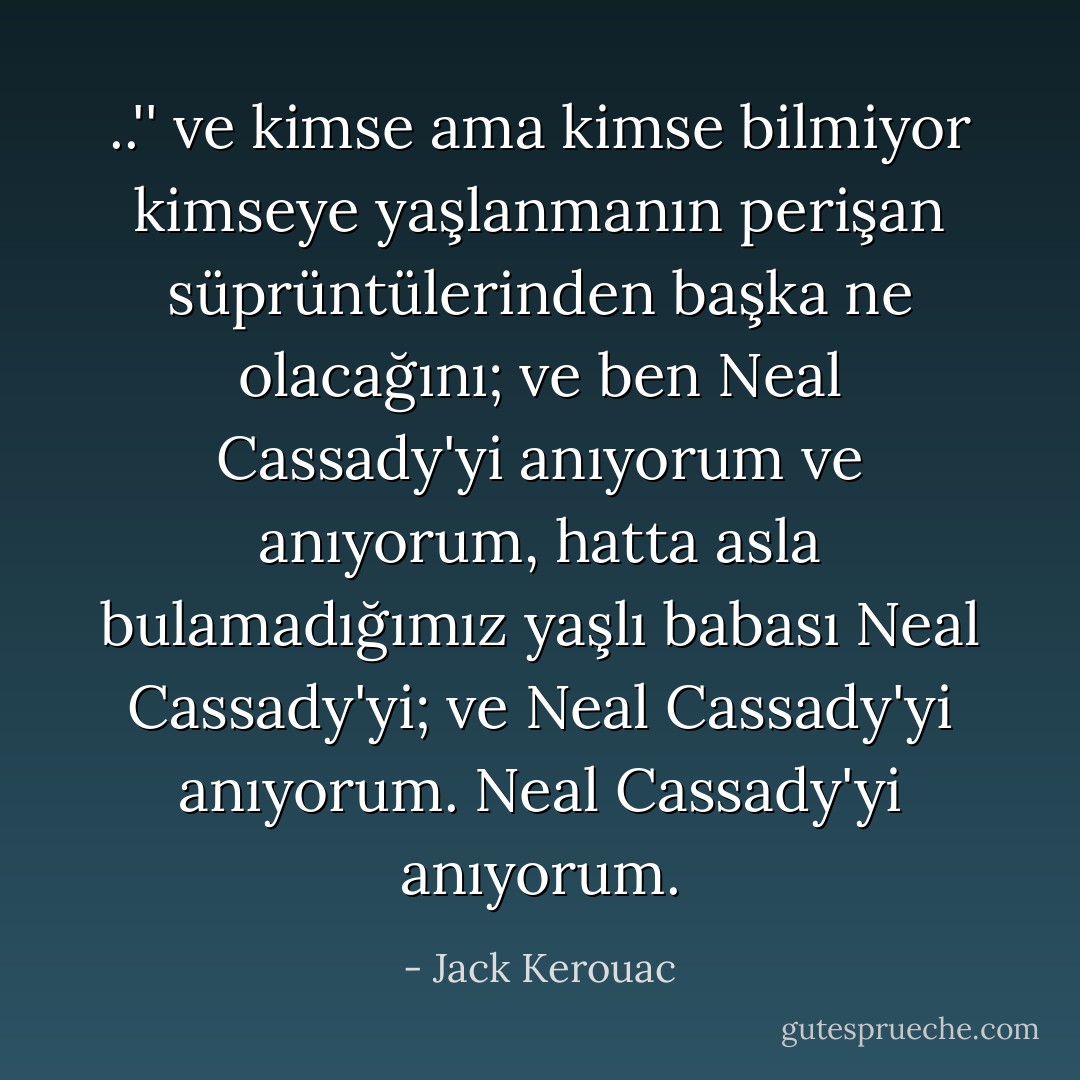 ..'' ve kimse ama kimse bilmiyor kimseye yaşlanmanın perişan süprüntülerinden başka ne olacağını; ve ben Neal Cassady'yi anıyorum ve anıyorum, hatta asla bulamadığımız yaşlı babası Neal Cassady'yi; ve Neal Cassady'yi anıyorum. Neal Cassady'yi anıyorum. - Jack Kerouac