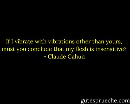 If I vibrate with vibrations other than yours, must you conclude that my flesh is insensitive? - Claude Cahun