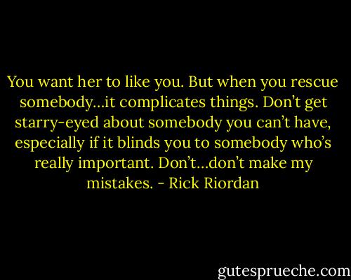 You want her to like you. But when you rescue somebody…it complicates things. Don’t get starry-eyed about somebody you can’t have, especially if it blinds you to somebody who’s really important. Don’t…don’t make my mistakes. - Rick Riordan