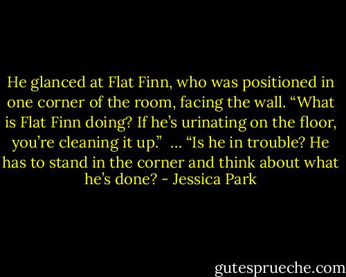He glanced at Flat Finn, who was positioned in one corner of the room, facing the wall. “What is Flat Finn doing? If he’s urinating on the floor, you’re cleaning it up.” <br />…<br />“Is he in trouble? He has to stand in the corner and think about what he’s done? - Jessica Park