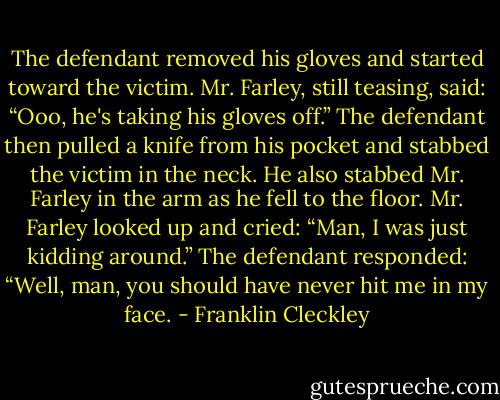 The defendant removed his gloves and started toward the victim. Mr. Farley, still teasing, said: “Ooo, he's taking his gloves off.” The defendant then pulled a knife from his pocket and stabbed the victim in the neck. He also stabbed Mr. Farley in the arm as he fell to the floor. Mr. Farley looked up and cried: “Man, I was just kidding around.” The defendant responded: “Well, man, you should have never hit me in my face. - Franklin Cleckley