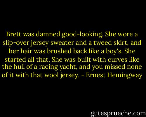 Brett was damned good-looking. She wore a slip-over jersey sweater and a tweed skirt, and her hair was brushed back like a boy's. She started all that. She was built with curves like the hull of a racing yacht, and you missed none of it with that wool jersey. - Ernest Hemingway