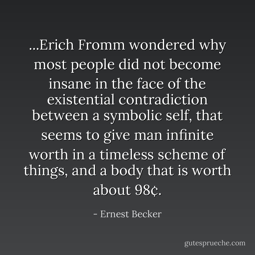 ...Erich Fromm wondered why most people did not become insane in the face of the existential contradiction between a symbolic self, that seems to give man infinite worth in a timeless scheme of things, and a body that is worth about 98¢. - Ernest Becker