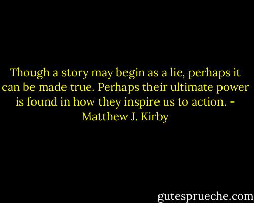 Though a story may begin as a lie, perhaps it can be made true. Perhaps their ultimate power is found in how they inspire us to action. - Matthew J. Kirby