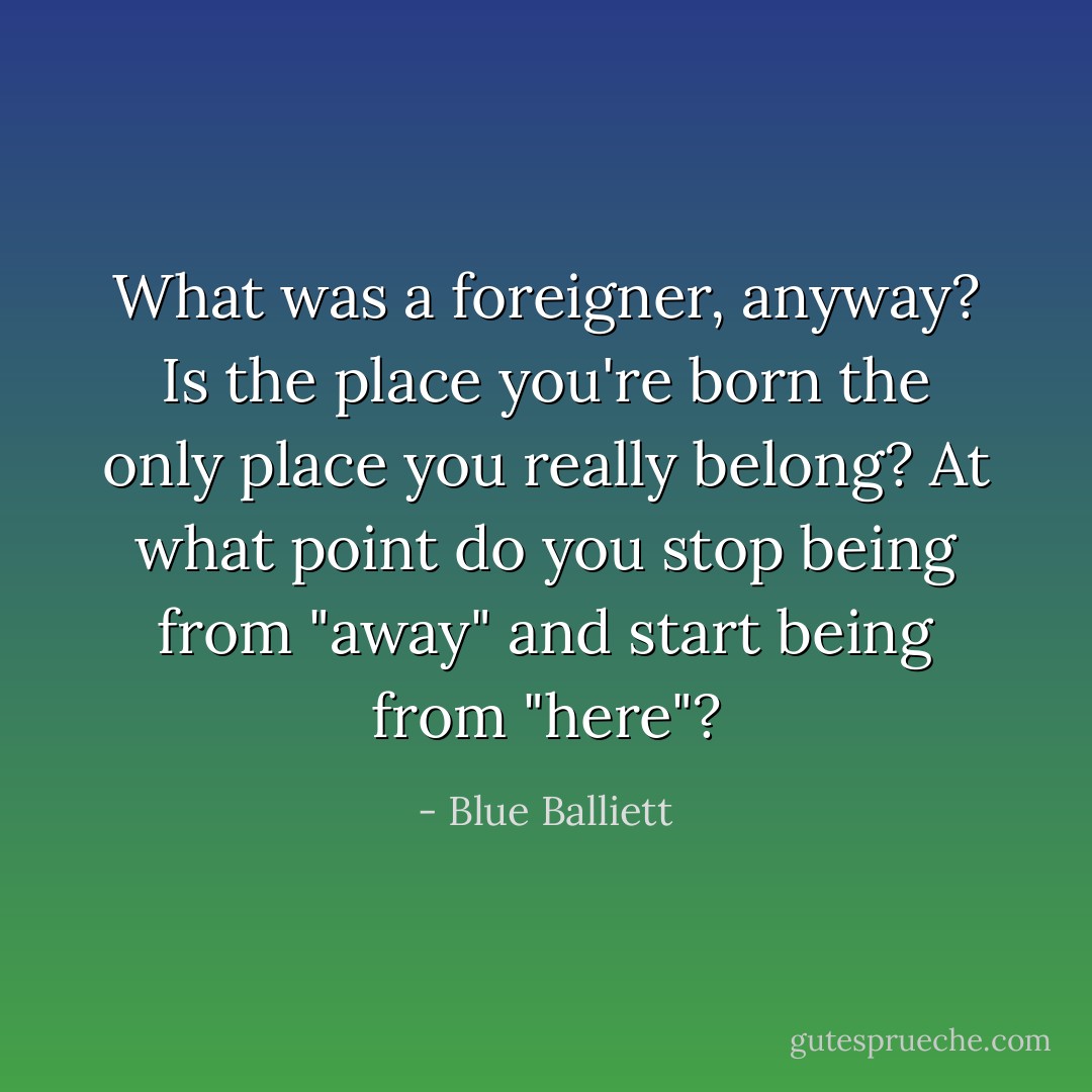 What was a foreigner, anyway? Is the place you're born the only place you really belong? At what point do you stop being from "away" and start being from "here"? - Blue Balliett