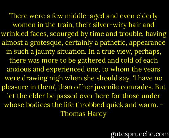 There were a few middle-aged and even elderly women in the train, their silver-wiry hair and wrinkled faces, scourged by time and trouble, having almost a grotesque, certainly a pathetic, appearance in such a jaunty situation. In a true view, perhaps, there was more to be gathered and told of each anxious and experienced one, to whom the years were drawing nigh when she should say, 'I have no pleasure in them', than of her juvenile comrades. But let the elder be passed over here for those under whose bodices the life throbbed quick and warm. - Thomas Hardy