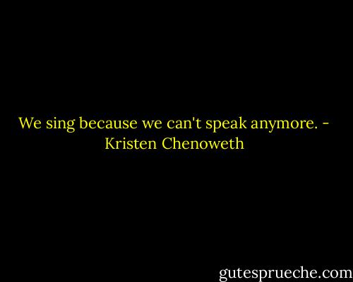 We sing because we can't speak anymore. - Kristen Chenoweth
