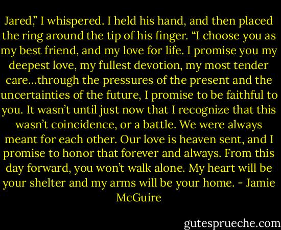 Jared,” I whispered. I held his hand, and then placed the ring around the tip of his finger. “I choose you as my best friend, and my love for life. I promise you my deepest love, my fullest devotion, my most tender care…through the pressures of the present and the uncertainties of the future, I promise to be faithful to you. It wasn’t until just now that I recognize that this wasn’t coincidence, or a battle. We were always meant for each other. Our love is heaven sent, and I promise to honor that forever and always. From this day forward, you won’t walk alone. My heart will be your shelter and my arms will be your home. - Jamie McGuire