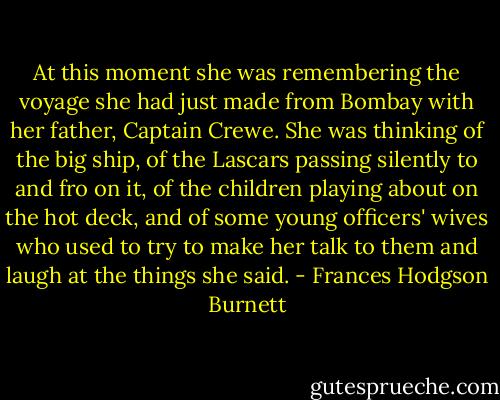 At this moment she was remembering the voyage she had just made from Bombay with her father, Captain Crewe. She was thinking of the big ship, of the Lascars passing silently to and fro on it, of the children playing about on the hot deck, and of some young officers' wives who used to try to make her talk to them and laugh at the things she said. - Frances Hodgson Burnett