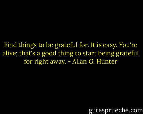 Find things to be grateful for. It is easy. You're alive; that's a good thing to start being grateful for right away. - Allan G. Hunter