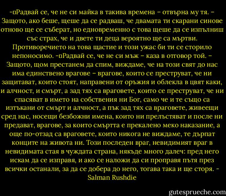 -	Радвай се, че не си майка в такива времена – отвърна му тя. – Защото, ако беше, щеше да се радваш, че двамата ти скарани синове отново ще се съберат, но едновременно с това щеше да се изпълниш със страх, че и двете ти деца вероятно ще са мъртви. Противоречието на това щастие и този ужас би ти се сторило непоносимо.<br />-	Радвай се, че не си мъж – каза в отговор той. – Защото, щом престанем да спим, виждаме, че на този свят до нас има единствено врагове – врагове, които се преструват, че ни защитават, които стоят, направени от оръжия и облекла в цвят каки, и алчност, и смърт, а зад тях са враговете, които се преструват, че ни спасяват в името на собствения ни Бог, само че и те също са изтъкани от смърт и алчност, а пък зад тях са враговете, живеещи сред нас, носещи безбожни имена, които ни прелъстяват и после ни предават, врагове, за които смъртта е прекалено меко наказание, а още по-отзад са враговете, които никога не виждаме, те дърпат конците на живота ни. Този последен враг, невидимият враг в невидимата стая в чуждата страна, някъде много далеч: пред него искам да се изправя, и ако се наложи да си проправя пътя през всички останали, за да се добера до него, тогава така и ще сторя. - Salman Rushdie