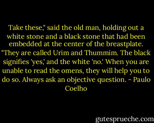 Take these," said the old man, holding out a white stone and a black stone that had been embedded at the center of the breastplate. "They are called Urim and Thummim. The black signifies 'yes,' and the white 'no.' When you are unable to read the omens, they will help you to do so. Always ask an objective question. - Paulo Coelho