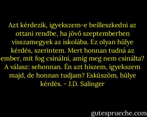 Azt kérdezik, igyekszem-e beilleszkedni az ottani rendbe, ha jövő szeptemberben visszamegyek az iskolába. Ez olyan hülye kérdés, szerintem. Mert honnan tudná az ember, mit fog csinálni, amíg meg nem csinálta? A válasz: sehonnan. Én azt hiszem, igyekszem majd, de honnan tudjam? Esküszöm, hülye kérdés. - J.D. Salinger