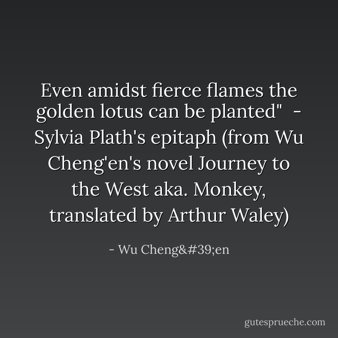Even amidst fierce flames the golden lotus can be planted"<br /><br />- Sylvia Plath's epitaph (from Wu Cheng'en's novel Journey to the West aka. Monkey, translated by Arthur Waley) - Wu Cheng'en