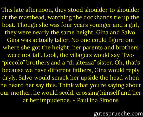 This late afternoon, they stood shoulder to shoulder at the masthead, watching the dockhands tie up the boat. Though she was four years younger and a girl, they were nearly the same height, Gina and Salvo. Gina was actually taller. No one could figure out where she got the height; her parents and brothers were not tall. Look, the villagers would say. Two “piccolo” brothers and a “di altezza” sister. Oh, that’s because we have different fathers, Gina would reply dryly. Salvo would smack her upside the head when he heard her say this. Think what you’re saying about our mother, he would scold, crossing himself and her at her impudence. - Paullina Simons