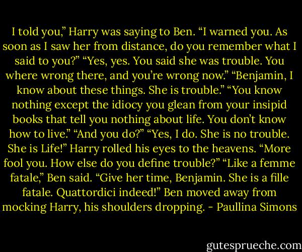 I told you,” Harry was saying to Ben. “I warned you. As soon as I saw her from distance, do you remember what I said to you?”<br />“Yes, yes. You said she was trouble. You where wrong there, and you’re wrong now.”<br />“Benjamin, I know about these things. She is trouble.”<br />“You know nothing except the idiocy you glean from your insipid books that tell you nothing about life. You don’t know how to live.”<br />“And you do?”<br />“Yes, I do. She is no trouble. She is Life!”<br />Harry rolled his eyes to the heavens. “More fool you. How else do you define trouble?”<br />“Like a femme fatale,” Ben said.<br />“Give her time, Benjamin. She is a fille fatale. Quattordici indeed!”<br />Ben moved away from mocking Harry, his shoulders dropping. - Paullina Simons