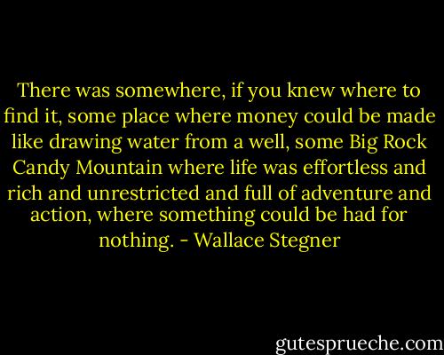 There was somewhere, if you knew where to find it, some place where money could be made like drawing water from a well, some Big Rock Candy Mountain where life was effortless and rich and unrestricted and full of adventure and action, where something could be had for nothing. - Wallace Stegner