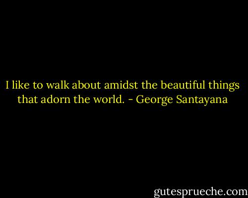 I like to walk about amidst the beautiful things that adorn the world. - George Santayana