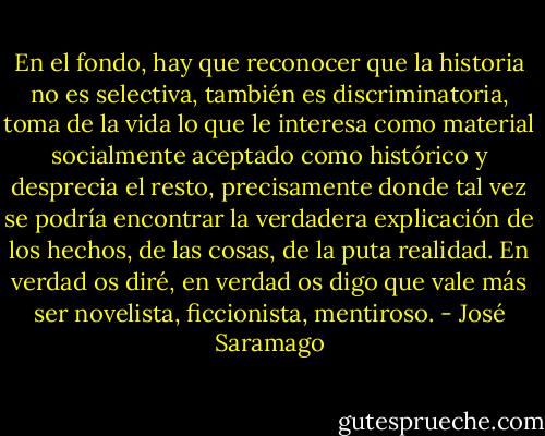 En el fondo, hay que reconocer que la historia no es selectiva, también es discriminatoria, toma de la vida lo que le interesa como material socialmente aceptado como histórico y desprecia el resto, precisamente donde tal vez se podría encontrar la verdadera explicación de los hechos, de las cosas, de la puta realidad. En verdad os diré, en verdad os digo que vale más ser novelista, ficcionista, mentiroso. - José Saramago